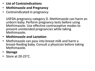 • List of Contraindications
• Methimazole and Pregnancy
• Contraindicated in pregnancy
USFDA pregnancy category D. Methimazole can harm an
unborn baby. Perform pregnancy tests before using
Methimazole. Use effective contraceptive modes to
prevent unintended pregnancies while taking
Methimazole.
• Methimazole and Lactation
• Methimazole can pass into breast milk and harm a
breast-feeding baby. Consult a physician before taking
Methimazole.
• Storage
• Store at 20-25°C.
 