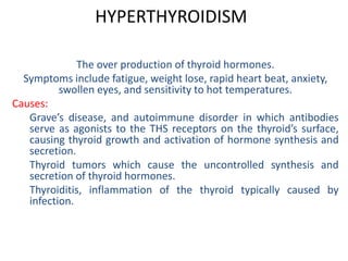 HYPERTHYROIDISM
The over production of thyroid hormones.
Symptoms include fatigue, weight lose, rapid heart beat, anxiety,
swollen eyes, and sensitivity to hot temperatures.
Causes:
Grave’s disease, and autoimmune disorder in which antibodies
serve as agonists to the THS receptors on the thyroid’s surface,
causing thyroid growth and activation of hormone synthesis and
secretion.
Thyroid tumors which cause the uncontrolled synthesis and
secretion of thyroid hormones.
Thyroiditis, inflammation of the thyroid typically caused by
infection.
 