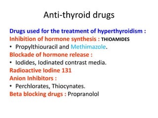 Anti-thyroid drugs
Drugs used for the treatment of hyperthyroidism :
Inhibition of hormone synthesis : THIOAMIDES
• Propylthiouracil and Methimazole.
Blockade of hormone release :
• Iodides, Iodinated contrast media.
Radioactive Iodine 131
Anion Inhibitors :
• Perchlorates, Thiocynates.
Beta blocking drugs : Propranolol
 