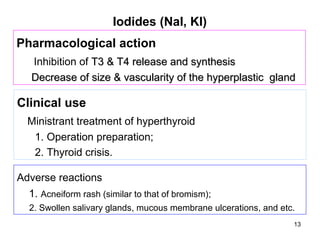 Iodides (NaI, KI)
Pharmacological action
   Inhibition of T3 & T4 release and synthesis
   Decrease of size & vascularity of the hyperplastic gland

Clinical use
  Ministrant treatment of hyperthyroid
   1. Operation preparation;
   2. Thyroid crisis.

Adverse reactions
  1. Acneiform rash (similar to that of bromism);
   2. Swollen salivary glands, mucous membrane ulcerations, and etc.
                                                                   13
 