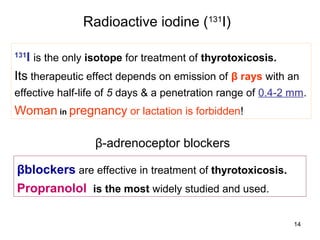 Radioactive iodine (131I)

131
   I is the only isotope for treatment of thyrotoxicosis.
Its therapeutic effect depends on emission of β rays with an
effective half-life of 5 days & a penetration range of 0.4-2 mm.
Woman in pregnancy or lactation is forbidden!

                 β-adrenoceptor blockers

βblockers are effective in treatment of thyrotoxicosis.
Propranolol is the most widely studied and used.

                                                             14
 