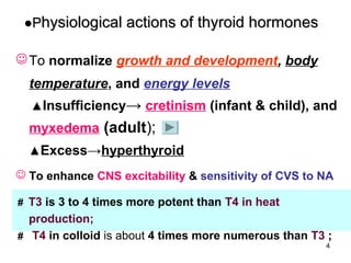 ●Physiological actions of thyroid hormones

 To normalize growth and development, body
  temperature, and energy levels
  ▲Insufficiency→ cretinism (infant & child), and
  myxedema (adult);
  ▲Excess→hyperthyroid

 To enhance CNS excitability & sensitivity of CVS to NA

＃ T3 is 3 to 4 times more potent than T4 in heat
  production;
＃ T4 in colloid is about 4 times more numerous than T3 ;
                                                      4
 