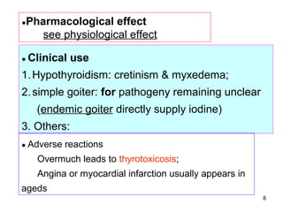 ●Pharmacological   effect
    see physiological effect

● Clinical   use
1. Hypothyroidism: cretinism & myxedema;
2. simple goiter: for pathogeny remaining unclear
   (endemic goiter directly supply iodine)
3. Others:
● Adverse   reactions
   Overmuch leads to thyrotoxicosis;
   Angina or myocardial infarction usually appears in
ageds
                                                        8
 