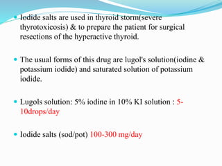  Iodide salts are used in thyroid storm(severe
thyrotoxicosis) & to prepare the patient for surgical
resections of the hyperactive thyroid.
 The usual forms of this drug are lugol's solution(iodine &
potassium iodide) and saturated solution of potassium
iodide.
 Lugols solution: 5% iodine in 10% KI solution : 5-
10drops/day
 Iodide salts (sod/pot) 100-300 mg/day
 