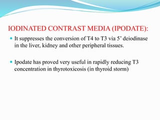 IODINATED CONTRAST MEDIA (IPODATE):
 It suppresses the conversion of T4 to T3 via 5’ deiodinase
in the liver, kidney and other peripheral tissues.
 Ipodate has proved very useful in rapidly reducing T3
concentration in thyrotoxicosis (in thyroid storm)
 