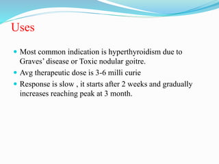 Uses
 Most common indication is hyperthyroidism due to
Graves’ disease or Toxic nodular goitre.
 Avg therapeutic dose is 3-6 milli curie
 Response is slow , it starts after 2 weeks and gradually
increases reaching peak at 3 month.
 