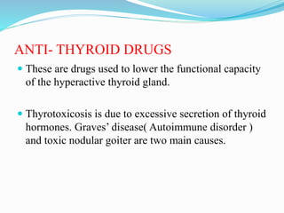 ANTI- THYROID DRUGS
 These are drugs used to lower the functional capacity
of the hyperactive thyroid gland.
 Thyrotoxicosis is due to excessive secretion of thyroid
hormones. Graves’ disease( Autoimmune disorder )
and toxic nodular goiter are two main causes.
 