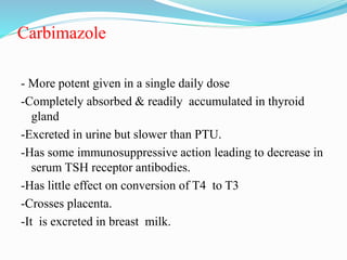 Carbimazole
- More potent given in a single daily dose
-Completely absorbed & readily accumulated in thyroid
gland
-Excreted in urine but slower than PTU.
-Has some immunosuppressive action leading to decrease in
serum TSH receptor antibodies.
-Has little effect on conversion of T4 to T3
-Crosses placenta.
-It is excreted in breast milk.
 