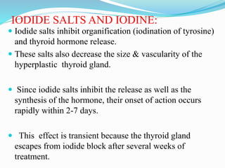 IODIDE SALTS AND IODINE:
 Iodide salts inhibit organification (iodination of tyrosine)
and thyroid hormone release.
 These salts also decrease the size & vascularity of the
hyperplastic thyroid gland.
 Since iodide salts inhibit the release as well as the
synthesis of the hormone, their onset of action occurs
rapidly within 2-7 days.
 This effect is transient because the thyroid gland
escapes from iodide block after several weeks of
treatment.
 