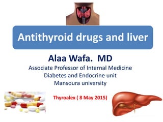 Antithyroid drugs and liver
Alaa Wafa. MD
Associate Professor of Internal Medicine
Diabetes and Endocrine unit
Mansoura university
Thyroalex ( 8 May 2015)
 