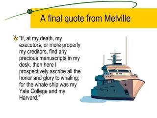 A final quote from Melville  “ If, at my death, my executors, or more properly my creditors, find any precious manuscripts in my desk, then here I prospectively ascribe all the honor and glory to whaling; for the whale ship was my Yale College and my Harvard.” 