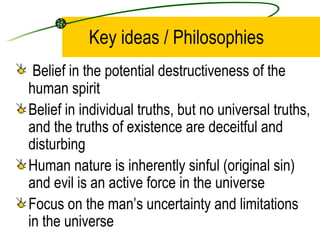 Key ideas / Philosophies Belief in the potential destructiveness of the human spirit Belief in individual truths, but no universal truths, and the truths of existence are deceitful and disturbing Human nature is inherently sinful (original sin) and evil is an active force in the universe Focus on the man’s uncertainty and limitations in the universe 