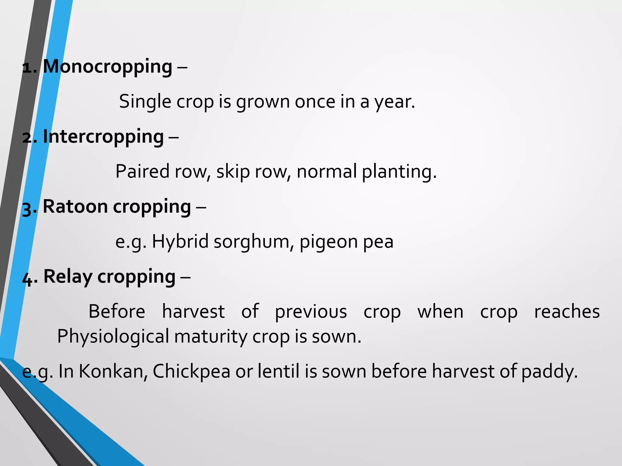 1. Monocropping –
Single crop is grown once in a year.
2. Intercropping –
Paired row, skip row, normal planting.
3. Ratoon cropping –
e.g. Hybrid sorghum, pigeon pea
4. Relay cropping –
Before harvest of previous crop when crop reaches
Physiological maturity crop is sown.
e.g. In Konkan, Chickpea or lentil is sown before harvest of paddy.
 