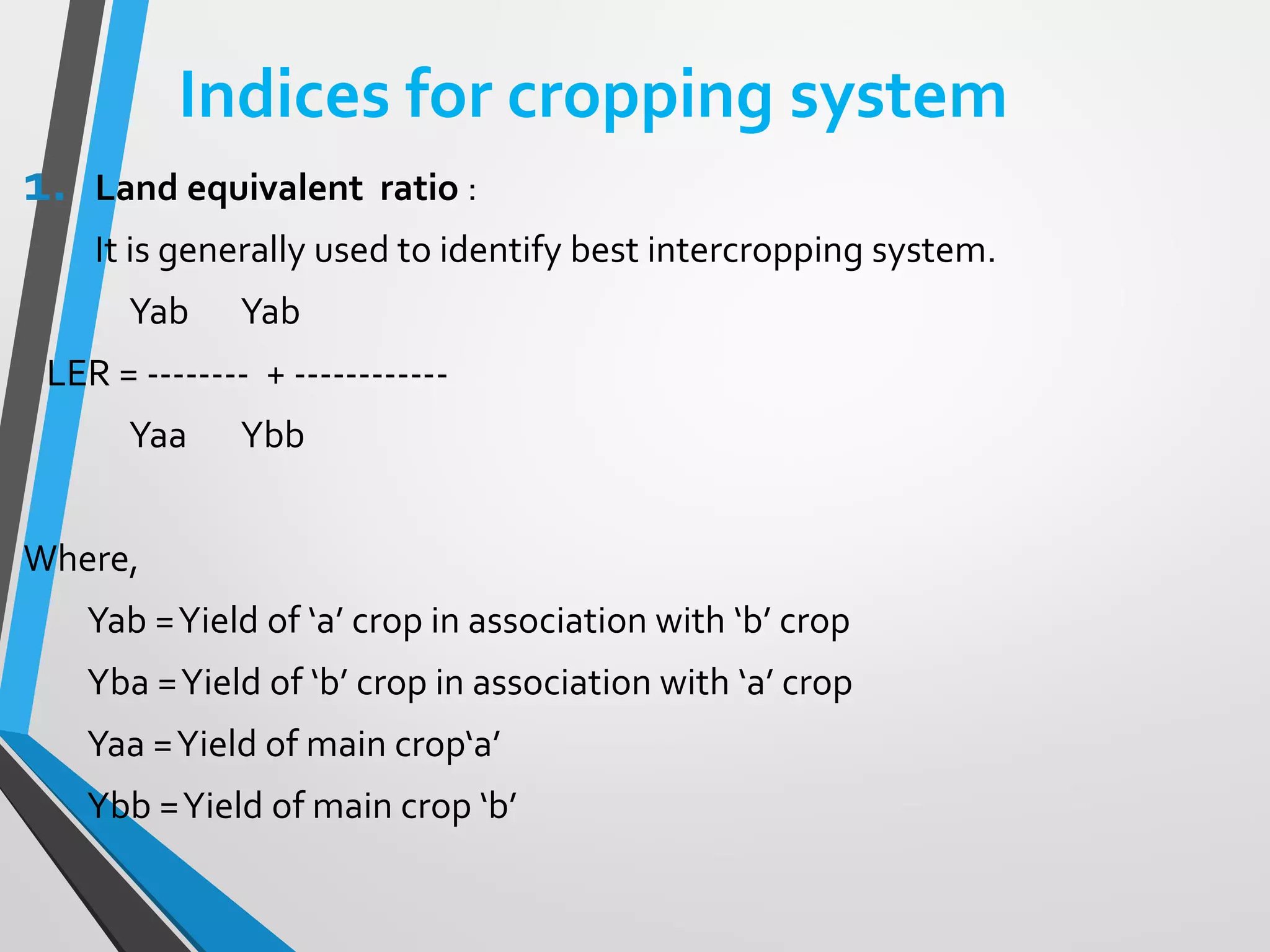 Indices for cropping system
1. Land equivalent ratio :
It is generally used to identify best intercropping system.
Yab Yab
LER = -------- + ------------
Yaa Ybb
Where,
Yab =Yield of ‘a’ crop in association with ‘b’ crop
Yba =Yield of ‘b’ crop in association with ‘a’ crop
Yaa =Yield of main crop‘a’
Ybb =Yield of main crop ‘b’
 