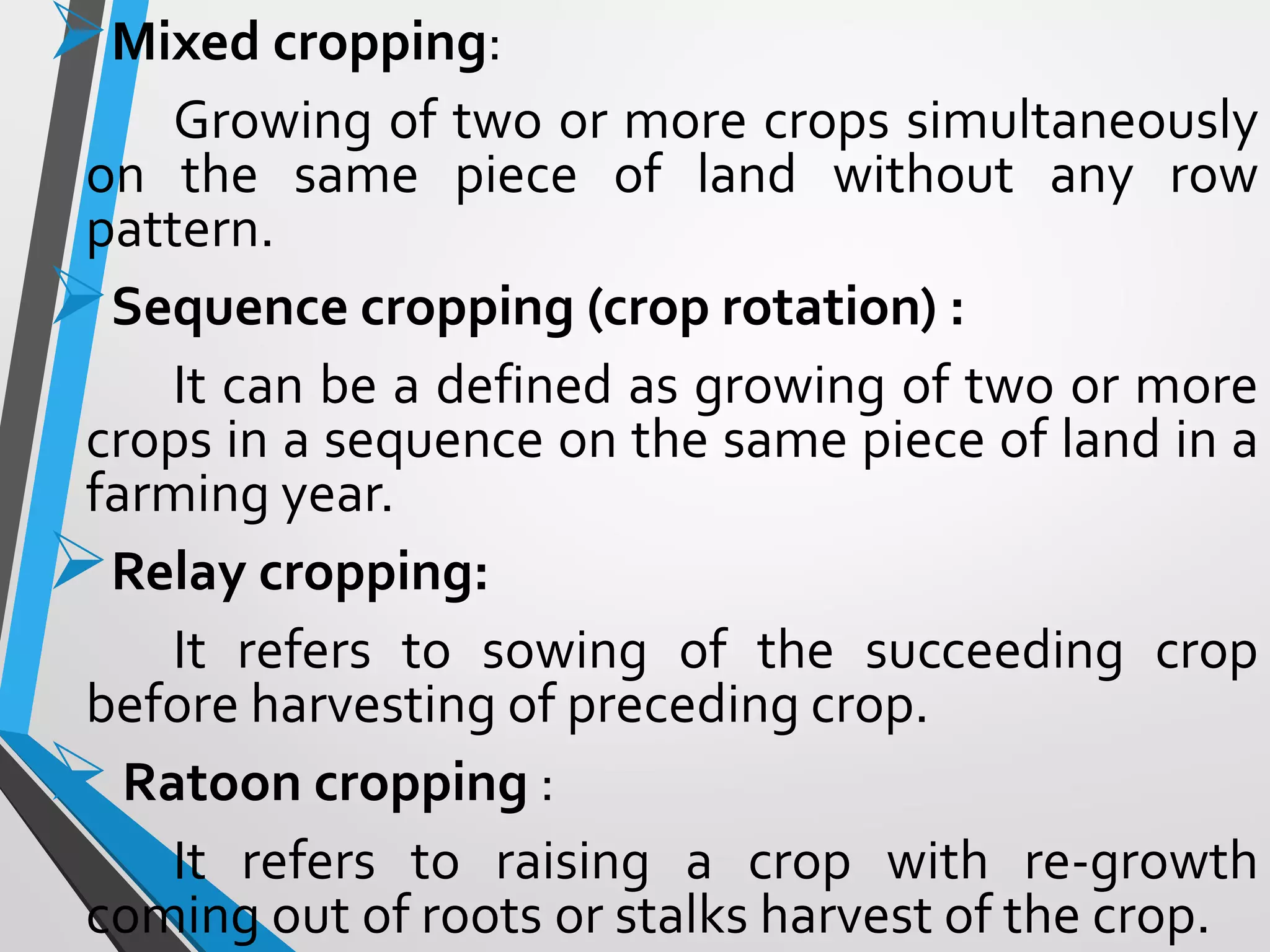 Mixed cropping:
Growing of two or more crops simultaneously
on the same piece of land without any row
pattern.
Sequence cropping (crop rotation) :
It can be a defined as growing of two or more
crops in a sequence on the same piece of land in a
farming year.
Relay cropping:
It refers to sowing of the succeeding crop
before harvesting of preceding crop.
Ratoon cropping :
It refers to raising a crop with re-growth
coming out of roots or stalks harvest of the crop.
 