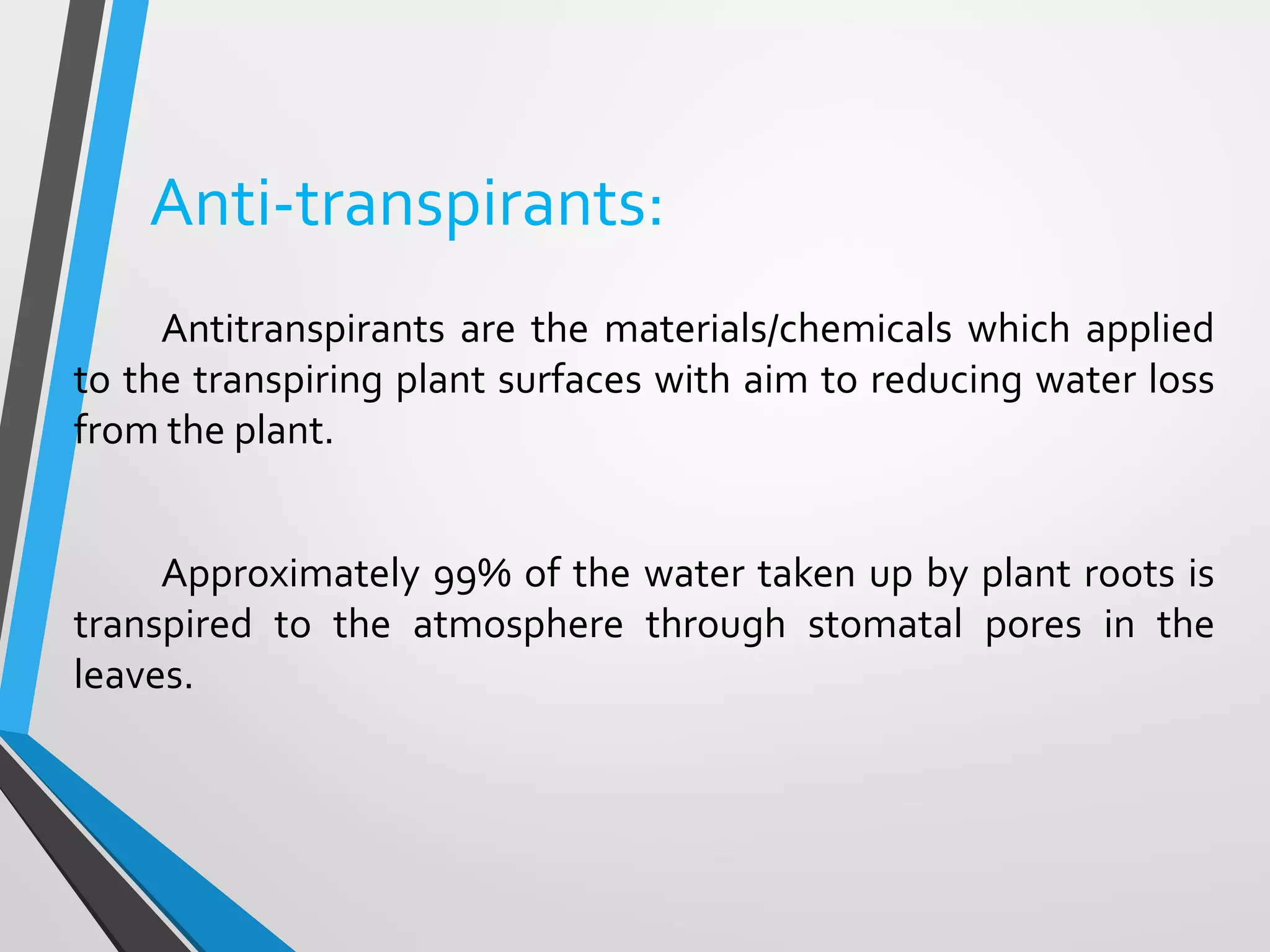Anti-transpirants:
Antitranspirants are the materials/chemicals which applied
to the transpiring plant surfaces with aim to reducing water loss
from the plant.
Approximately 99% of the water taken up by plant roots is
transpired to the atmosphere through stomatal pores in the
leaves.
 