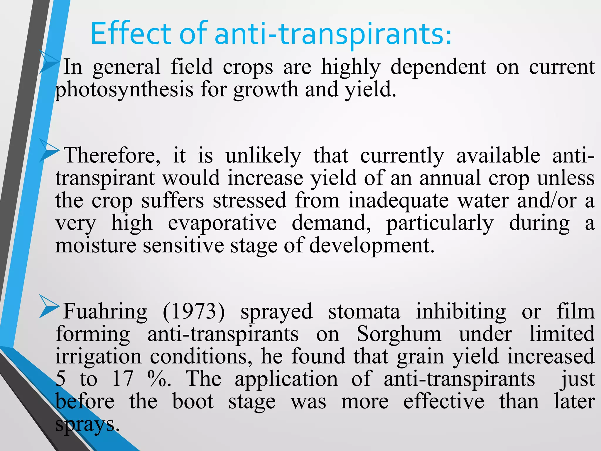 Effect of anti-transpirants:
In general field crops are highly dependent on current
photosynthesis for growth and yield.
Therefore, it is unlikely that currently available anti-
transpirant would increase yield of an annual crop unless
the crop suffers stressed from inadequate water and/or a
very high evaporative demand, particularly during a
moisture sensitive stage of development.
Fuahring (1973) sprayed stomata inhibiting or film
forming anti-transpirants on Sorghum under limited
irrigation conditions, he found that grain yield increased
5 to 17 %. The application of anti-transpirants just
before the boot stage was more effective than later
sprays.
 