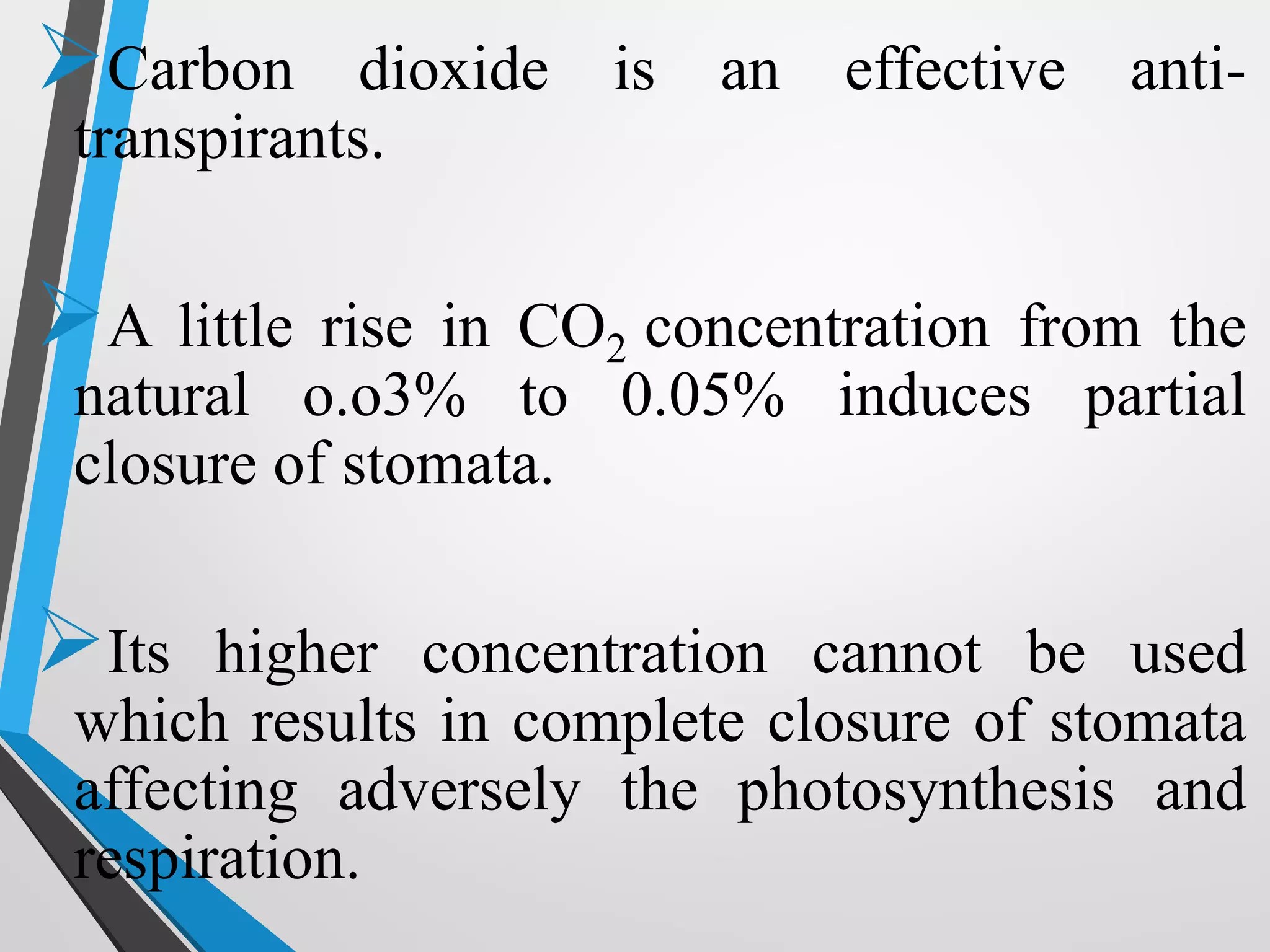 Carbon dioxide is an effective anti-
transpirants.
A little rise in CO2 concentration from the
natural o.o3% to 0.05% induces partial
closure of stomata.
Its higher concentration cannot be used
which results in complete closure of stomata
affecting adversely the photosynthesis and
respiration.
 