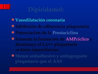 Dipiridamol: Vasodilatación coronaria  Inhibición de adherencia plaquetaria Potenciación de la  Prostaciclina Fomenta la formación de  AMPcíclico  y disminuye el Ca++ plaquetario  -a dosis supraclínicas-. Menor antiadhesivo y antiagregante plaquetario que el AAS 