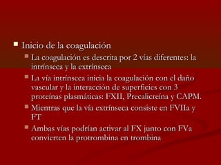  IInniicciioo ddee llaa ccooaagguullaacciióónn 
 LLaa ccooaagguullaacciióónn eess ddeessccrriittaa ppoorr 22 vvííaass ddiiffeerreenntteess:: llaa 
iinnttrríínnsseeccaa yy llaa eexxttrríínnsseeccaa 
 LLaa vvííaa iinnttrríínnsseeccaa iinniicciiaa llaa ccooaagguullaacciióónn ccoonn eell ddaaññoo 
vvaassccuullaarr yy llaa iinntteerraacccciióónn ddee ssuuppeerrffiicciieess ccoonn 33 
pprrootteeíínnaass ppllaassmmááttiiccaass:: FFXXIIII,, PPrreeccaalliiccrreeíínnaa yy CCAAPPMM.. 
 MMiieennttrraass qquuee llaa vvííaa eexxttrríínnsseeccaa ccoonnssiissttee eenn FFVVIIIIaa yy 
FFTT 
 AAmmbbaass vvííaass ppooddrrííaann aaccttiivvaarr aall FFXX jjuunnttoo ccoonn FFVVaa 
ccoonnvviieerrtteenn llaa pprroottrroommbbiinnaa eenn ttrroommbbiinnaa 
 