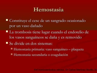 Enf tromboembolica venosa. Dr Carlos Martinez Murillo. Ed HHeemmoossttaassiiaa 
 CCoonnssttiittuuyyee eell cceessee ddee uunn ssaannggrraaddoo ooccaassiioonnaaddoo 
ppoorr uunn vvaassoo ddaaññaaddoo 
 LLaa ttrroommbboossiiss ttiieennee lluuggaarr ccuuaannddoo eell eennddootteelliioo ddee 
llooss vvaassooss ssaanngguuíínneeooss ssee ddaaññaa yy eess rreemmoovviiddoo 
 SSee ddiivviiddee eenn ddooss ssiisstteemmaass:: 
 HHeemmoossttaassiiaa pprriimmaarriiaa:: vvaassoo ssaanngguuíínneeoo –– ppllaaqquueettaa 
 HHeemmoossttaassiiaa sseeccuunnddaarriiaa oo ccooaagguullaacciióónn 
 
