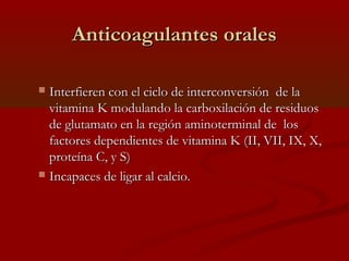 AAnnttiiccooaagguullaanntteess oorraalleess 
 IInntteerrffiieerreenn ccoonn eell cciicclloo ddee iinntteerrccoonnvveerrssiióónn ddee llaa 
vviittaammiinnaa KK mmoodduullaannddoo llaa ccaarrbbooxxiillaacciióónn ddee rreessiidduuooss 
ddee gglluuttaammaattoo eenn llaa rreeggiióónn aammiinnootteerrmmiinnaall ddee llooss 
ffaaccttoorreess ddeeppeennddiieenntteess ddee vviittaammiinnaa KK ((IIII,, VVIIII,, IIXX,, XX,, 
pprrootteeíínnaa CC,, yy SS)) 
 IInnccaappaacceess ddee lliiggaarr aall ccaallcciioo.. 
 