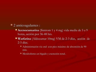  22 aannttiiccooaagguullaanntteess :: 
 AAcceennooccuummaarriinnaa ((SSiinnttrroomm 11 yy 44 mmgg)) vviiddaa mmeeddiiaa ddee 55 aa 99 
hhoorraass,, aacccciióónn ppoorr 3366--4488 hhrrss.. 
WWaarrffaarriinnaa ((AAllddooccuummaarr 1100mmgg)) VVMM ddee 22--33 ddííaass,, aacccciióónn ddee 
22--55 ddííaass.. 
 AAddmmiinniissttrraacciióónn vvííaa oorraall ccoonn ppiiccoo mmááxxiimmoo ddee aabbssoorrcciióónn ddee 9900 
mmiinn.. 
 MMeettaabboolliissmmoo eenn hhííggaaddoo yy eexxccrreecciióónn rreennaall.. 
 