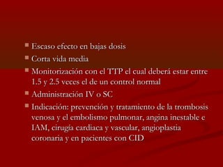  EEssccaassoo eeffeeccttoo eenn bbaajjaass ddoossiiss 
 CCoorrttaa vviiddaa mmeeddiiaa 
 MMoonniittoorriizzaacciióónn ccoonn eell TTTTPP eell ccuuaall ddeebbeerráá eessttaarr eennttrree 
11..55 yy 22..55 vveecceess eell ddee uunn ccoonnttrrooll nnoorrmmaall 
 AAddmmiinniissttrraacciióónn IIVV oo SSCC 
 IInnddiiccaacciióónn:: pprreevveenncciióónn yy ttrraattaammiieennttoo ddee llaa ttrroommbboossiiss 
vveennoossaa yy eell eemmbboolliissmmoo ppuullmmoonnaarr,, aannggiinnaa iinneessttaabbllee ee 
IIAAMM,, cciirruuggííaa ccaarrddiiaaccaa yy vvaassccuullaarr,, aannggiiooppllaassttiiaa 
ccoorroonnaarriiaa yy eenn ppaacciieenntteess ccoonn CCIIDD 
 