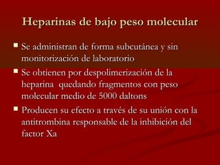 HHeeppaarriinnaass ddee bbaajjoo ppeessoo mmoolleeccuullaarr 
 SSee aaddmmiinniissttrraann ddee ffoorrmmaa ssuubbccuuttáánneeaa yy ssiinn 
mmoonniittoorriizzaacciióónn ddee llaabboorraattoorriioo 
 SSee oobbttiieenneenn ppoorr ddeessppoolliimmeerriizzaacciióónn ddee llaa 
hheeppaarriinnaa qquueeddaannddoo ffrraaggmmeennttooss ccoonn ppeessoo 
mmoolleeccuullaarr mmeeddiioo ddee 55000000 ddaallttoonnss 
 PPrroodduucceenn ssuu eeffeeccttoo aa ttrraavvééss ddee ssuu uunniióónn ccoonn llaa 
aannttiittrroommbbiinnaa rreessppoonnssaabbllee ddee llaa iinnhhiibbiicciióónn ddeell 
ffaaccttoorr XXaa 
 