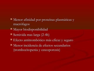  MMeennoorr aaffiinniiddaadd ppoorr pprrootteeíínnaass ppllaassmmááttiiccaass yy 
mmaaccrróóffaaggooss 
 MMaayyoorr bbiiooddiissppoonniibbiilliiddaadd 
 SSeemmiivviiddaa mmaass llaarrggaa ((22--44hh)) 
 EEffeeccttoo aannttiittrroommbbóóttiiccoo mmááss eeffiiccaazz yy sseegguurroo 
 MMeennoorr iinncciiddeenncciiaa ddee eeffeeccttooss sseeccuunnddaarriiooss 
((ttrroommbboocciittooppeenniiaa yy oosstteeooppoorroossiiss)) 
 
