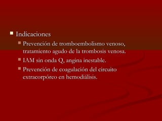  IInnddiiccaacciioonneess 
 PPrreevveenncciióónn ddee ttrroommbbooeemmbboolliissmmoo vveennoossoo,, 
ttrraattaammiieennttoo aagguuddoo ddee llaa ttrroommbboossiiss vveennoossaa.. 
 IIAAMM ssiinn oonnddaa QQ,, aannggiinnaa iinneessttaabbllee.. 
 PPrreevveenncciióónn ddee ccooaagguullaacciióónn ddeell cciirrccuuiittoo 
eexxttrraaccoorrppóórreeoo eenn hheemmooddiiáálliissiiss.. 
 