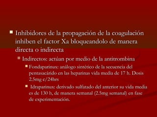  Inhibidores de llaa pprrooppaaggaacciióónn ddee llaa ccooaagguullaacciióónn 
iinnhhiibbeenn eell ffaaccttoorr XXaa bbllooqquueeaannddoolloo ddee mmaanneerraa 
ddiirreeccttaa oo iinnddiirreeccttaa 
 IInnddiirreeccttooss:: aaccttúúaann ppoorr mmeeddiioo ddee llaa aannttiittrroommbbiinnaa 
 FFoonnddaappaarriinnuuxx:: aannáállooggoo ssiinnttééttiiccoo ddee llaa sseeccuueenncciiaa ddeell 
ppeennttaassaaccáárriiddoo eenn llaass hheeppaarriinnaass vviiddaa mmeeddiiaa ddee 1177 hh.. DDoossiiss 
22..55mmgg cc//2244hhrrss 
 IIddrraappaarriinnuuxx:: ddeerriivvaaddoo ssuullffaattaaddoo ddeell aanntteerriioorr ssuu vviiddaa mmeeddiiaa 
eess ddee 113300 hh,, ddee mmaanneerraa sseemmaannaall ((22..55mmgg sseemmaannaall)) eenn ffaassee 
ddee eexxppeerriimmeennttaacciióónn.. 
 