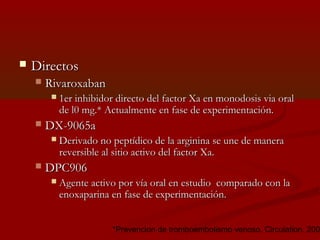 DDiirreeccttooss 
 RRiivvaarrooxxaabbaann 
  11eerr iinnhhiibbiiddoorr ddiirreeccttoo ddeell ffaaccttoorr XXaa eenn mmoonnooddoossiiss vviiaa oorraall 
ddee ll00 mmgg..** AAccttuuaallmmeennttee eenn ffaassee ddee eexxppeerriimmeennttaacciióónn.. 
 DDXX--99006655aa 
 DDeerriivvaaddoo nnoo ppeeppttííddiiccoo ddee llaa aarrggiinniinnaa ssee uunnee ddee mmaanneerraa 
rreevveerrssiibbllee aall ssiittiioo aaccttiivvoo ddeell ffaaccttoorr XXaa.. 
 DDPPCC990066 
 AAggeennttee aaccttiivvoo ppoorr vvííaa oorraall eenn eessttuuddiioo ccoommppaarraaddoo ccoonn llaa 
eennooxxaappaarriinnaa eenn ffaassee ddee eexxppeerriimmeennttaacciióónn.. 
*Prevencion de tromboembolismo venoso. Circulation. 2006; 