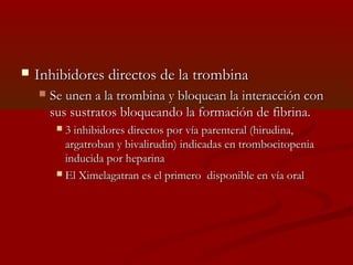  Inhibidores ddiirreeccttooss ddee llaa ttrroommbbiinnaa 
 SSee uunneenn aa llaa ttrroommbbiinnaa yy bbllooqquueeaann llaa iinntteerraacccciióónn ccoonn 
ssuuss ssuussttrraattooss bbllooqquueeaannddoo llaa ffoorrmmaacciióónn ddee ffiibbrriinnaa.. 
 33 iinnhhiibbiiddoorreess ddiirreeccttooss ppoorr vvííaa ppaarreenntteerraall ((hhiirruuddiinnaa,, 
aarrggaattrroobbaann yy bbiivvaalliirruuddiinn)) iinnddiiccaaddaass eenn ttrroommbboocciittooppeenniiaa 
iinndduucciiddaa ppoorr hheeppaarriinnaa 
 EEll XXiimmeellaaggaattrraann eess eell pprriimmeerroo ddiissppoonniibbllee eenn vvííaa oorraall 
 