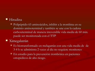  HHiirruuddiinnaa 
 PPoolliippééppttiiddoo 6655 aammiinnooáácciiddooss,, iinnhhiibbiirr aa llaa ttrroommbbiinnaa eenn ssuu 
ddoommiinniioo aammiinnootteerrmmiinnaall yy ttaammbbiiéénn ssee uunnee ccoonn llaa ccaaddeennaa 
ccaarrbbooxxiitteerrmmiinnaall ddee mmaanneerraa iirrrreevveerrssiibbllee vviiddaa mmeeddiiaa ddee 6600 mmiinn.. 
ppuueeddee sseerr mmoonniittoorreeaaddaa ccoonn eell TTTTPP 
 XXiimmeeggaallaattrráánn 
 EEss bbiioottrraannssffoorrmmaaddoo eenn mmeellaaggaattrráánn ccoonn uunnaa vviiddaa mmeeddiiaa ddee ddee 
33--44 hh ssee aaddmmiinniissttrraa 22 vveecceess aall ddiiaa nnoo rreeqquuiieerree mmoonniittoorreeoo 
 EEnn eessttuuddiioo ppaarraa llaa pprreevveenncciióónn ttrroommbbóóttiiccaa eenn ppaacciieenntteess 
oorrttooppééddiiccooss ddee aallttoo rriieessggoo.. 
 