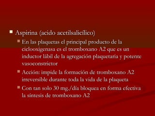  AAssppiirriinnaa ((aacciiddoo aacceettiillssaalliiccíílliiccoo)) 
 EEnn llaass ppllaaqquueettaass eell pprriinncciippaall pprroodduuccttoo ddee llaa 
cciiccllooooxxiiggeennaassaa eess eell ttrroommbbooxxaannoo AA22 qquuee eess uunn 
iinndduuccttoorr lláábbiill ddee llaa aaggrreeggaacciióónn ppllaaqquueettaarriiaa yy ppootteennttee 
vvaassooccoonnssttrriiccttoorr 
 AAcccciióónn:: iimmppiiddee llaa ffoorrmmaacciióónn ddee ttrroommbbooxxaannoo AA22 
iirrrreevveerrssiibbllee dduurraannttee ttooddaa llaa vviiddaa ddee llaa ppllaaqquueettaa 
 CCoonn ttaann ssoolloo 3300 mmgg..//ddííaa bbllooqquueeaa eenn ffoorrmmaa eeffeeccttiivvaa 
llaa ssíínntteessiiss ddee ttrroommbbooxxaannoo AA22 
 