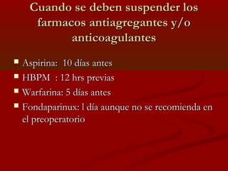 CCuuaannddoo ssee ddeebbeenn ssuussppeennddeerr llooss 
ffaarrmmaaccooss aannttiiaaggrreeggaanntteess yy//oo 
aannttiiccooaagguullaanntteess 
 AAssppiirriinnaa:: 1100 ddííaass aanntteess 
 HHBBPPMM :: 1122 hhrrss pprreevviiaass 
 WWaarrffaarriinnaa:: 55 ddííaass aanntteess 
 FFoonnddaappaarriinnuuxx:: ll ddííaa aauunnqquuee nnoo ssee rreeccoommiieennddaa eenn 
eell pprreeooppeerraattoorriioo 
 