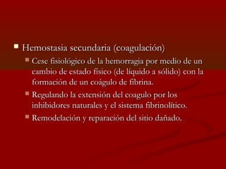  s Hemostasia seeccuunnddaarriiaa ((ccooaagguullaacciióónn)) 
 CCeessee ffiissiioollóóggiiccoo ddee llaa hheemmoorrrraaggiiaa ppoorr mmeeddiioo ddee uunn 
ccaammbbiioo ddee eessttaaddoo ffííssiiccoo ((ddee llííqquuiiddoo aa ssóólliiddoo)) ccoonn llaa 
ffoorrmmaacciióónn ddee uunn ccooáágguulloo ddee ffiibbrriinnaa.. 
 RReegguullaannddoo llaa eexxtteennssiióónn ddeell ccooaagguulloo ppoorr llooss 
iinnhhiibbiiddoorreess nnaattuurraalleess yy eell ssiisstteemmaa ffiibbrriinnoollííttiiccoo.. 
 RReemmooddeellaacciióónn yy rreeppaarraacciióónn ddeell ssiittiioo ddaaññaaddoo.. 
 