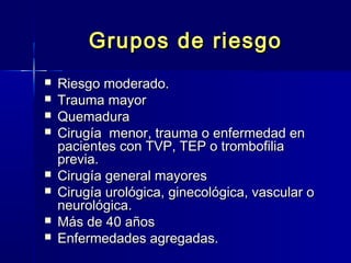 GGrruuppooss ddee rriieessggoo 
 RRiieessggoo mmooddeerraaddoo.. 
 TTrraauummaa mmaayyoorr 
 QQuueemmaadduurraa 
 CCiirruuggííaa mmeennoorr,, ttrraauummaa oo eennffeerrmmeeddaadd eenn 
ppaacciieenntteess ccoonn TTVVPP,, TTEEPP oo ttrroommbbooffiilliiaa 
pprreevviiaa.. 
 CCiirruuggííaa ggeenneerraall mmaayyoorreess 
 CCiirruuggííaa uurroollóóggiiccaa,, ggiinneeccoollóóggiiccaa,, vvaassccuullaarr oo 
nneeuurroollóóggiiccaa.. 
 MMááss ddee 4400 aaññooss 
 EEnnffeerrmmeeddaaddeess aaggrreeggaaddaass.. 
 
