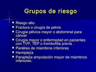 GGrruuppooss ddee rriieessggoo 
 RRiieessggoo aallttoo.. 
 FFrraaccttuurraa oo cciirruuggííaa ddee ppeellvviiss 
 CCiirruuggííaa ppééllvviiccaa mmaayyoorr oo aabbddoommiinnaall ppaarraa 
ccáánncceerr 
 CCiirruuggííaa mmaayyoorr oo eennffeerrmmeeddaadd eenn ppaacciieenntteess 
ccoonn TTVVPP,, TTEEPP oo ttrroommbbooffiilliiaa pprreevviiaa .. 
 PPaarráálliissiiss ddee mmiieemmbbrrooss iinnffeerriioorreess 
 HHeemmiipplleejjííaa 
 PPaarraapplleejjííaa aammppuuttaacciióónn mmaayyoorr ddee mmiieemmbbrrooss 
iinnffeerriioorreess.. 
 