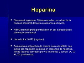 HHeeppaarriinnaa 
 GGlluuccoossaammiinnoogglluuccaannoo:: CCéélluullaass cceebbaaddaass,, ssee eexxttrraaee ddee llaa 
mmuuccoossaa iinntteessttiinnaall ddeell cceerroo oo ppuullmmoonneess ddee bboovviinnoo.. 
 HHBBPPMM ccrroommaattooggrraaffííaa ppoorr ffiillttrraacciióónn eenn ggeell oo pprreecciippiittaacciióónn 
ddiiffeerreenncciiaall ccoonn eettaannooll 
 HHeeppaarriinnooiiddee 1100117722 ((oorrggaarraann)).. 
 AAnnttiittrroommbbiinnaa ppoolliippééppttiiddoo ddee ccaaddeennaa úúnniiccaa ddee 5588KKddaa qquuee 
iinnhhiibbee ccoonn rraappiiddeezz llaa ttrroommbbiinnaa eenn pprreesseenncciiaa ddee hheeppaarriinnaa.. 
IInnhhiibbee ffaaccttoorreess aaccttiivvaaddooss ppoorr vvííaa iinnttrríínnsseeccaa yy ccoommúúnn ((XX,, IIXX,, 
XXII,, XXIIII yy ccaalliiccrreeíínnaa)) 
 