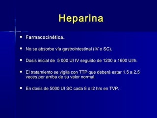 HHeeppaarriinnaa 
 FFaarrmmaaccoocciinnééttiiccaa.. 
 NNoo ssee aabbssoorrbbee vvííaa ggaassttrrooiinntteessttiinnaall ((IIVV oo SSCC)).. 
 DDoossiiss iinniicciiaall ddee 55 000000 UUII IIVV sseegguuiiddoo ddee 11220000 aa 11660000 UUII//hh.. 
 EEll ttrraattaammiieennttoo ssee vviiggiillaa ccoonn TTTTPP qquuee ddeebbeerráá eessttaarr 11..55 aa 22..55 
vveecceess ppoorr aarrrriibbaa ddee ssuu vvaalloorr nnoorrmmaall.. 
 EEnn ddoossiiss ddee 55000000 UUII SSCC ccaaddaa 88 oo ll22 hhrrss eenn TTVVPP.. 
 