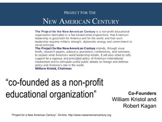 P ROJECT  F OR  T HE   N EW  A MERICA N  C ENTURY Co-Founders William Kristol and Robert Kagan “ Project for a New American Century”. On-line. http://www.newamericancentury.org “ co-founded as a non-profit educational organization” 