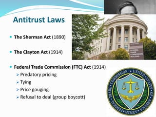 Antitrust Laws 
 The Sherman Act (1890) 
 The Clayton Act (1914) 
 Federal Trade Commission (FTC) Act (1914) 
 Predatory pricing 
 Tying 
 Price gouging 
 Refusal to deal (group boycott) 
