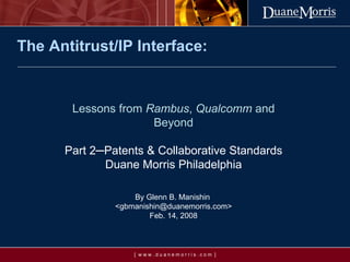 The Antitrust/IP Interface: Lessons from  Rambus ,  Qualcomm  and Beyond Part 2 ─ Patents & Collaborative Standards Duane Morris Philadelphia By Glenn B. Manishin  <gbmanishin@duanemorris.com> Feb. 14, 2008 