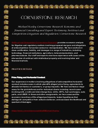 Michael Keeley Cornerstone Research Economic and
Financial Consulting and Expert Testimony Antitrust and
Competition Litigation and Regulation | Cornerstone Research
Antitrust and Competition Cornerstone Research provides economic analysis
for litigation and regulatory matters involving proposed mergers and allegations
of anticompetitive horizontal conduct or monopolization. We have worked on
class certification, liability, and damages in a range of industries, including
technology, financial institutions, agriculture, telecommunications, and
pharmaceuticals. Our staff and experts also have experience with cases at the
intersection of antitrust with intellectual property and involving labor and
financial markets.
PRACTICE DETAILS
Price Fixing and Horizontal Conduct
Our experience in matters involving allegations of anticompetitive horizontal
conduct includes cases in which plaintiffs alleged price fixing, agreements to
allocate territories or customers, or group boycotts. We have worked on major
cases for the joint defense and for individual clients including recent cases
involving milk, credit card interchange fees, LCDs, CRTs, fuel surcharges, auto
parts, and LIBOR. In these and other assignments, we have assessed the
economic incentives of the alleged participants, tested hypotheses that
distinguish competitive from collusive behavior, and assessed the likelihood and
quantum of damages.
https://www.cornerstone.com/Staff/Michael-Keeley
 