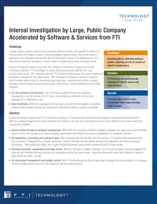 C ASE STUDY



Internal Investigation by Large, Public Company
Accelerated by Software & Services from FTI
Challenge
A large, public company was facing a potential antitrust matter, and needed to conduct an
                                                                                                      Challenge:
internal audit of its data to assess risk and develop a legal strategy. Due to the matter’s
sensitivity, the company required that all the information remain at its headquarters, but            Internal audit for potential antitrust
they did not have the necessary in-house tools to conduct processing and legal review.                matter, requiring all info to remain at
                                                                                                      client’s headquarters.
Due to the required quick turnaround, the company immediately turned to its trusted
e-discovery partner, FTI Technology, to assist with processing as well as first- and
second-pass review. The company selected FTI’s powerful processing, document review and               Solution:
production software for the legal review. This included the software’s analytics features,
                                                                                                      FTI Software and professionals
which provide data mining for dissecting large data sets, metadata and content analysis,
                                                                                                      deployed on-site for secure and
and also concept clustering and visual review. Some of the unique elements of this matter
                                                                                                      rapid analysis.
included:
■■   On-site■software■and■services:■The information could not leave the company’s                     Results:
     headquarters nor the control of its IT team, necessitating a software and services
     package to be deployed on-site.                                                                  Fast and cost-effective data
                                                                                                      assessment that helped develop
■■   Short■timeframe:■While the investigation did not have a pre-set external deadline, a possible
                                                                                                      legal strategy.
     antitrust action loomed, forcing the company to understand its data as quickly as possible.

Solution
Armed with laptops loaded with FTI’s e-discovery software, FTI professionals traveled to the company’s headquarters and partnered
with the company’s legal and IT teams to deliver the software, services and consulting to ensure a cost-effective and timely review. Key
components included:

■■   Secure■control■of■data■at■company■headquarters: With all of the necessary software available on laptops, the legal team had immediate,
     secure and on-site access to an industry-leading legal review tool without incurring any additional IT or budgetary burdens.
■■   De-duplication,■processing■and■culling■of■data: After removing over 80,000 files from the servers, FTI professionals partnered with
     the company’s IT department to remove nearly two- thirds of the files and documents through de-duplication and other processing
     techniques. With additional culling, the roughly 30,000 documents were further reduced by half for legal review.
■■   Concept■extraction,■visualization■and■legal■review: With the software’s analytics features, the in-house reviewers quickly navigated the
     data set and identified the key concepts and custodians during first-pass review. Important documents were then coded for a second-
     pass review by senior counsel.
■■   On-site■project■management■and■budget■control:■With FTI professionals on-site to help project manage the entire process, the company
     received weekly status reports on the budget as well as review progress.
 