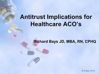 Antitrust Implications for
Healthcare ACO’s
Richard Bays JD, MBA, RN, CPHQ
© R Bays 2013
 