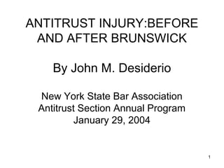 1 
ANTITRUST INJURY:BEFORE 
AND AFTER BRUNSWICK 
By John M. Desiderio 
New York State Bar Association 
Antitrust Section Annual Program 
January 29, 2004 
 
