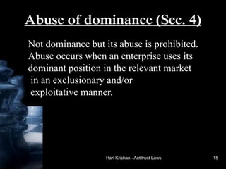 Hari Krishan - Antitrust Laws
Abuse of dominance (Sec. 4)
Not dominance but its abuse is prohibited.
Abuse occurs when an enterprise uses its
dominant position in the relevant market
in an exclusionary and/or
exploitative manner.
15
 